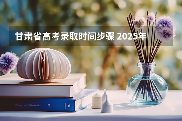 甘肃省高考录取时间步骤 2025年甘肃省高考录取时间
