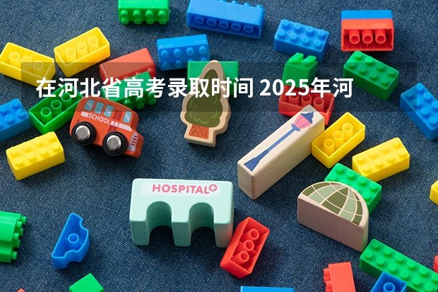 在河北省高考录取时间 2025年河北高考本科批录取时间