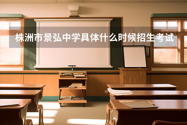 株洲市景弘中学具体什么时候招生考试呢?请详细一些,在线接受答案!