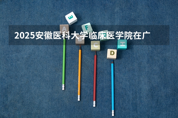 2025安徽医科大学临床医学院在广东各专业招生人数介绍（2026参考）