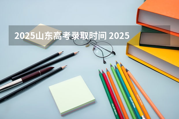 2025山东高考录取时间 2025山东高考录取时间表格