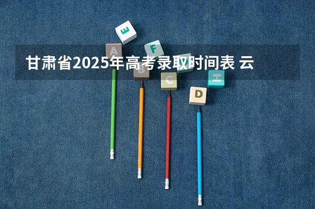 甘肃省2025年高考录取时间表 云南高考各批录取时间表
