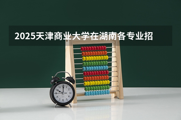 2025天津商业大学在湖南各专业招生人数介绍（2026参考）