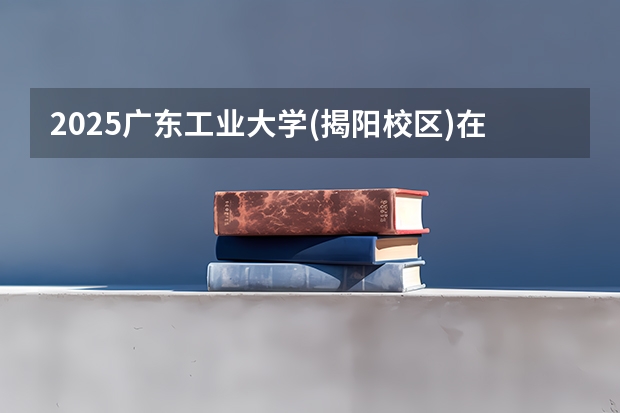 2025广东工业大学(揭阳校区)在广东各专业招生人数介绍（2026参考）