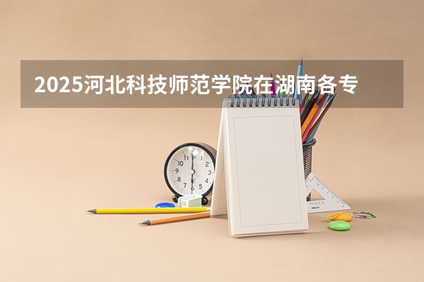 2025河北科技师范学院在湖南各专业招生人数介绍（2026参考）