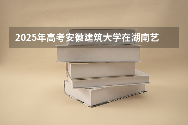 2025年高考安徽建筑大学在湖南艺术类投档分数线（2026参考）