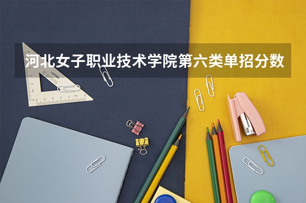 河北女子职业技术学院第六类单招分数线 河北单招公办大专学校排名
