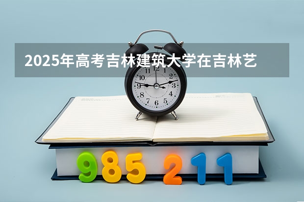 2025年高考吉林建筑大学在吉林艺术类投档分数线（2026参考）