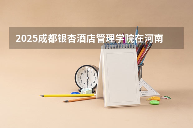 2025成都银杏酒店管理学院在河南各专业招生人数介绍（2026参考）