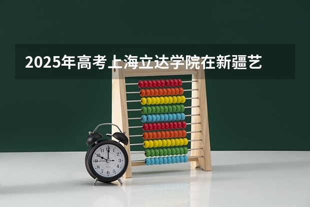 2025年高考上海立达学院在新疆艺术类投档分数线（2026参考）