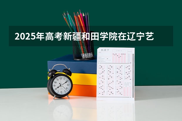 2025年高考新疆和田学院在辽宁艺术类投档分数线（2026参考）