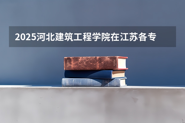 2025河北建筑工程学院在江苏各专业招生人数汇总（2026参考）