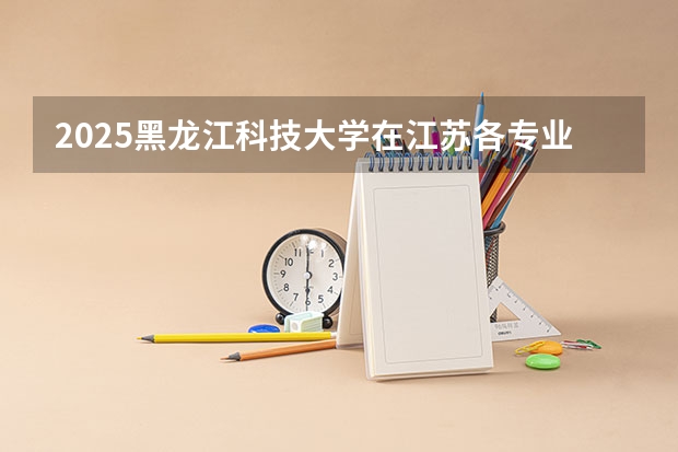 2025黑龙江科技大学在江苏各专业招生人数汇总（2026参考）