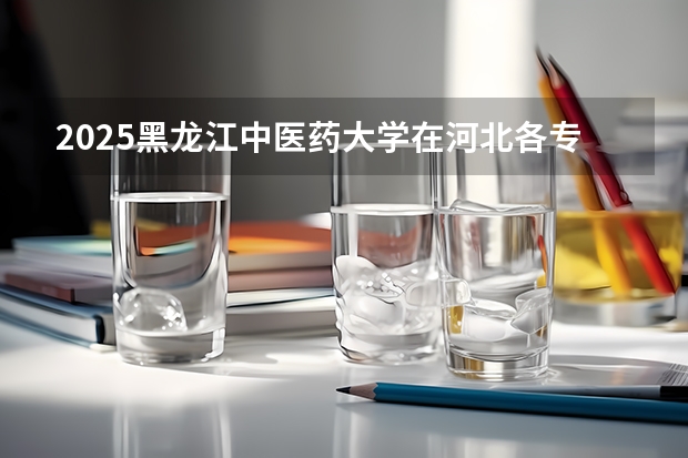 2025黑龙江中医药大学在河北各专业招生人数汇总（2026参考）