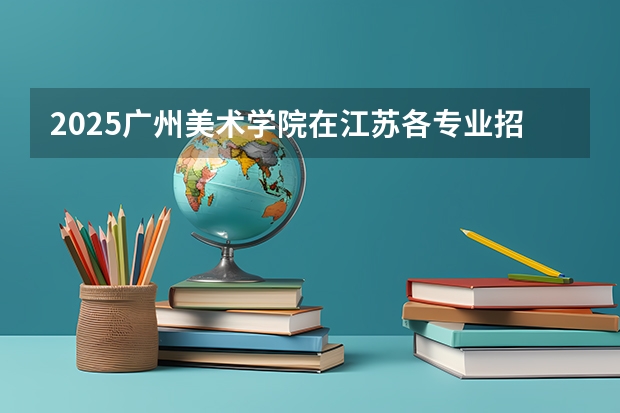 2025广州美术学院在江苏各专业招生人数汇总（2026参考）