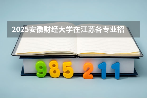 2025安徽财经大学在江苏各专业招生人数汇总（2026参考）