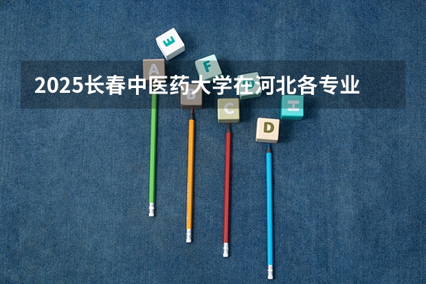2025长春中医药大学在河北各专业招生人数汇总（2026参考）