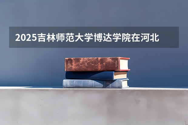2025吉林师范大学博达学院在河北各专业招生人数汇总（2026参考）