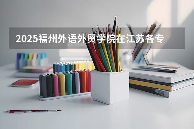 2025福州外语外贸学院在江苏各专业招生人数汇总（2026参考）