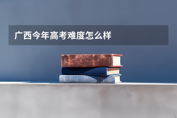 广西今年高考难度怎么样