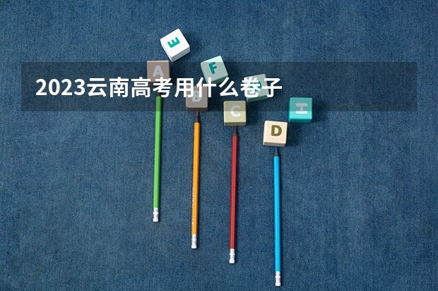 2023云南高考用什么卷子