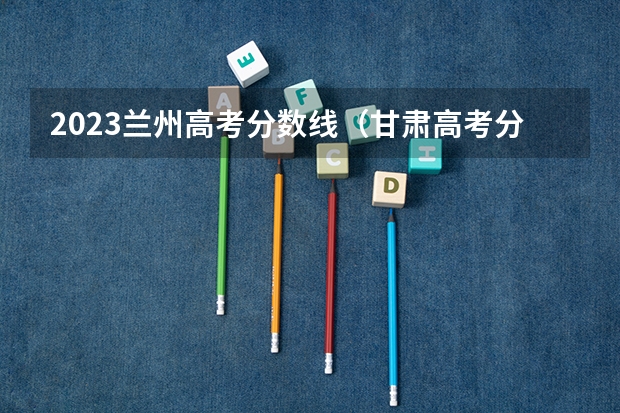 2023兰州高考分数线（甘肃高考分数线2023年公布）