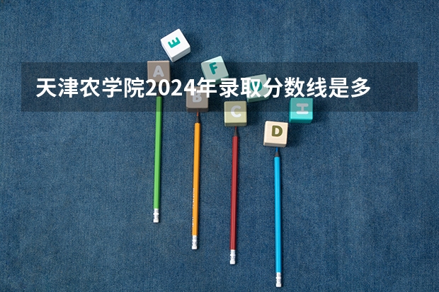 天津农学院2024年录取分数线是多少？