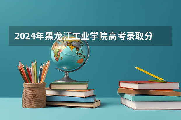 2024年黑龙江工业学院高考录取分数线 