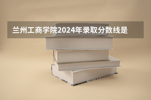兰州工商学院2024年录取分数线是多少？