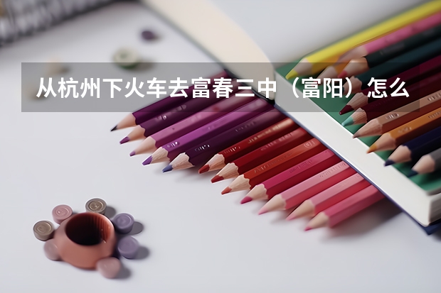从杭州下火车去富春三中(富阳)怎么走?详细点的、包括坐什么车、到哪坐,坐什么车等等——复制绕道