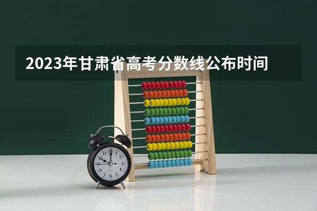 2023年甘肃省高考分数线公布时间 甘肃高考二本录取啥时候查询