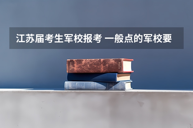 江苏届考生军校报考 一般点的军校要多少分