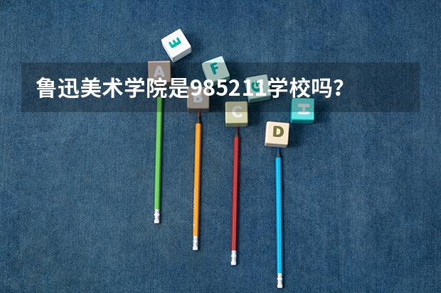 鲁迅美术学院是985/211学校吗？往年录取分数怎么样