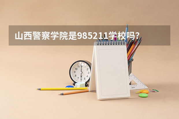 山西警察学院是985/211学校吗？往年录取分数怎么样