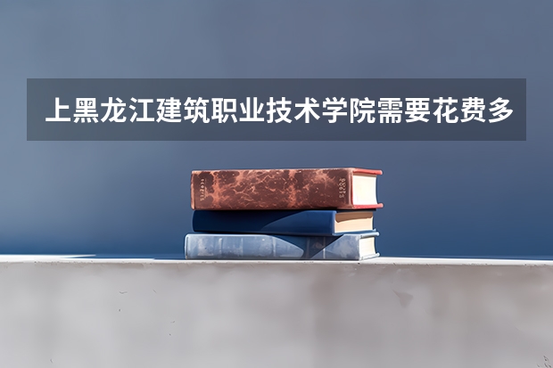 上黑龙江建筑职业技术学院需要花费多少钱 录取规则如何