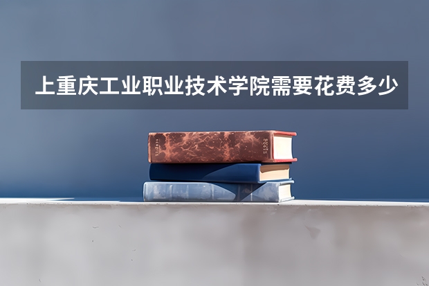 上重庆工业职业技术学院需要花费多少钱 录取规则如何
