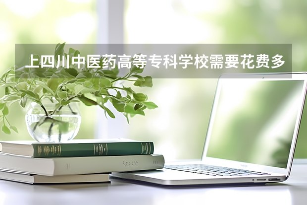 上四川中医药高等专科学校需要花费多少钱 录取规则如何