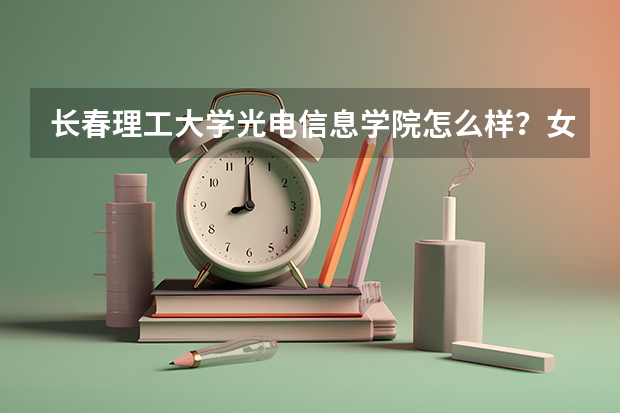 长春理工大学光电信息学院怎么样?女生学光电信息工程会不会很吃力?一个班男女比例大约是多少?