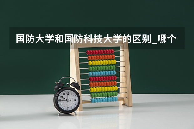国防大学和国防科技大学的区别_哪个比较厉害
