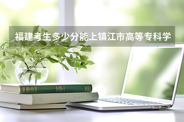 福建考生多少分能上镇江市高等专科学校