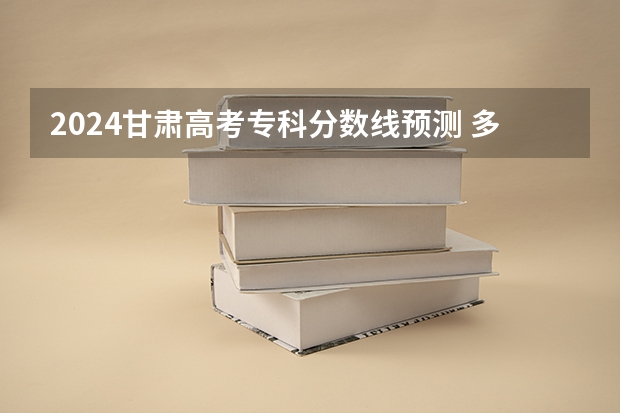 2024甘肃高考专科分数线预测 多少分能上专科