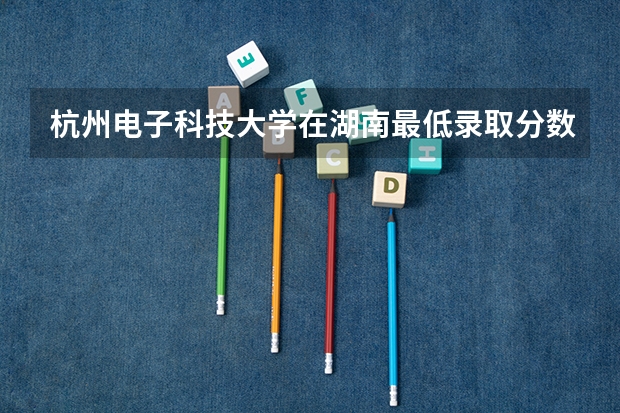 杭州电子科技大学在湖南最低录取分数参考