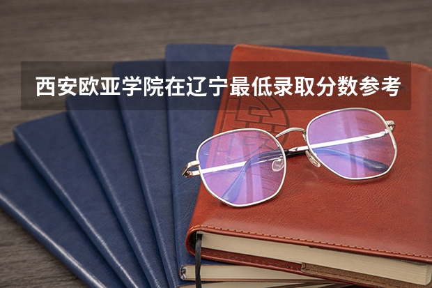 西安欧亚学院在辽宁最低录取分数参考