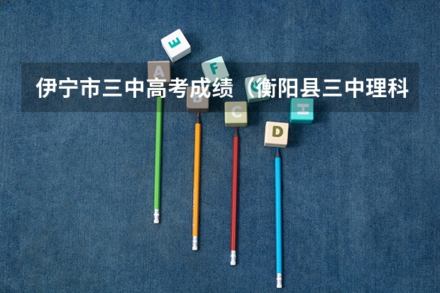 伊宁市三中高考成绩（衡阳县三中理科实验班高考成绩）
