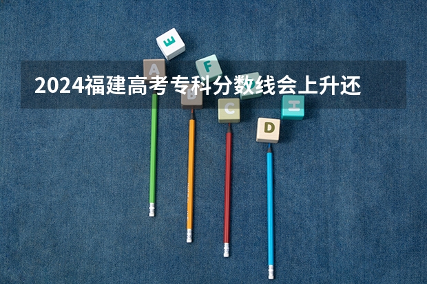 2024福建高考专科分数线会上升还是下降 专科线预计多少