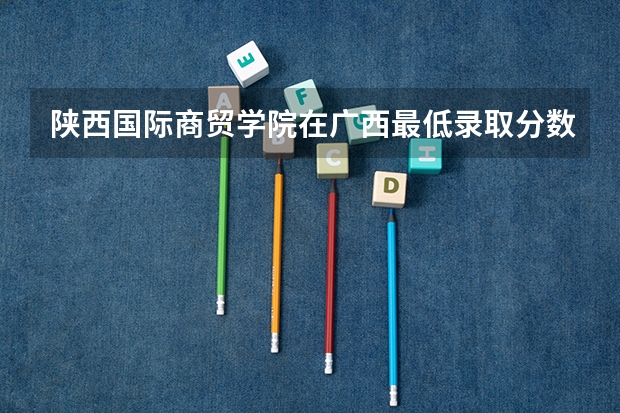 陕西国际商贸学院在广西最低录取分数参考