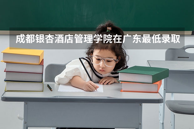 成都银杏酒店管理学院在广东最低录取分数参考