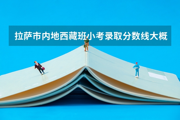 拉萨市内地西藏班小考录取分数线大概是多少？大家一起议论吧？