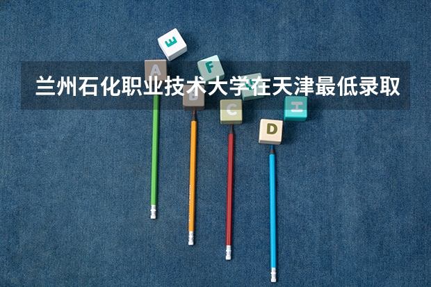兰州石化职业技术大学在天津最低录取分数参考