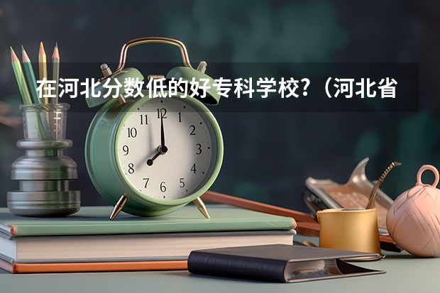 在河北分数低的好专科学校?（河北省大学排名一览表及分数）